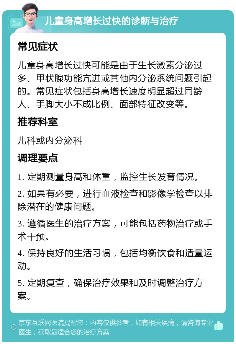 儿童身高增长过快的诊断与治疗 常见症状 儿童身高增长过快可能是由于生长激素分泌过多、甲状腺功能亢进或其他内分泌系统问题引起的。常见症状包括身高增长速度明显超过同龄人、手脚大小不成比例、面部特征改变等。 推荐科室 儿科或内分泌科 调理要点 1. 定期测量身高和体重，监控生长发育情况。 2. 如果有必要，进行血液检查和影像学检查以排除潜在的健康问题。 3. 遵循医生的治疗方案，可能包括药物治疗或手术干预。 4. 保持良好的生活习惯，包括均衡饮食和适量运动。 5. 定期复查，确保治疗效果和及时调整治疗方案。