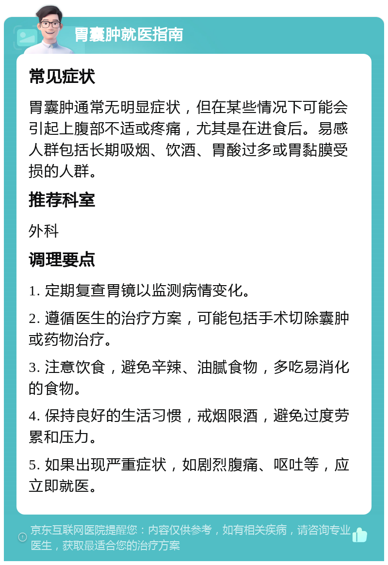 胃囊肿就医指南 常见症状 胃囊肿通常无明显症状，但在某些情况下可能会引起上腹部不适或疼痛，尤其是在进食后。易感人群包括长期吸烟、饮酒、胃酸过多或胃黏膜受损的人群。 推荐科室 外科 调理要点 1. 定期复查胃镜以监测病情变化。 2. 遵循医生的治疗方案，可能包括手术切除囊肿或药物治疗。 3. 注意饮食，避免辛辣、油腻食物，多吃易消化的食物。 4. 保持良好的生活习惯，戒烟限酒，避免过度劳累和压力。 5. 如果出现严重症状，如剧烈腹痛、呕吐等，应立即就医。