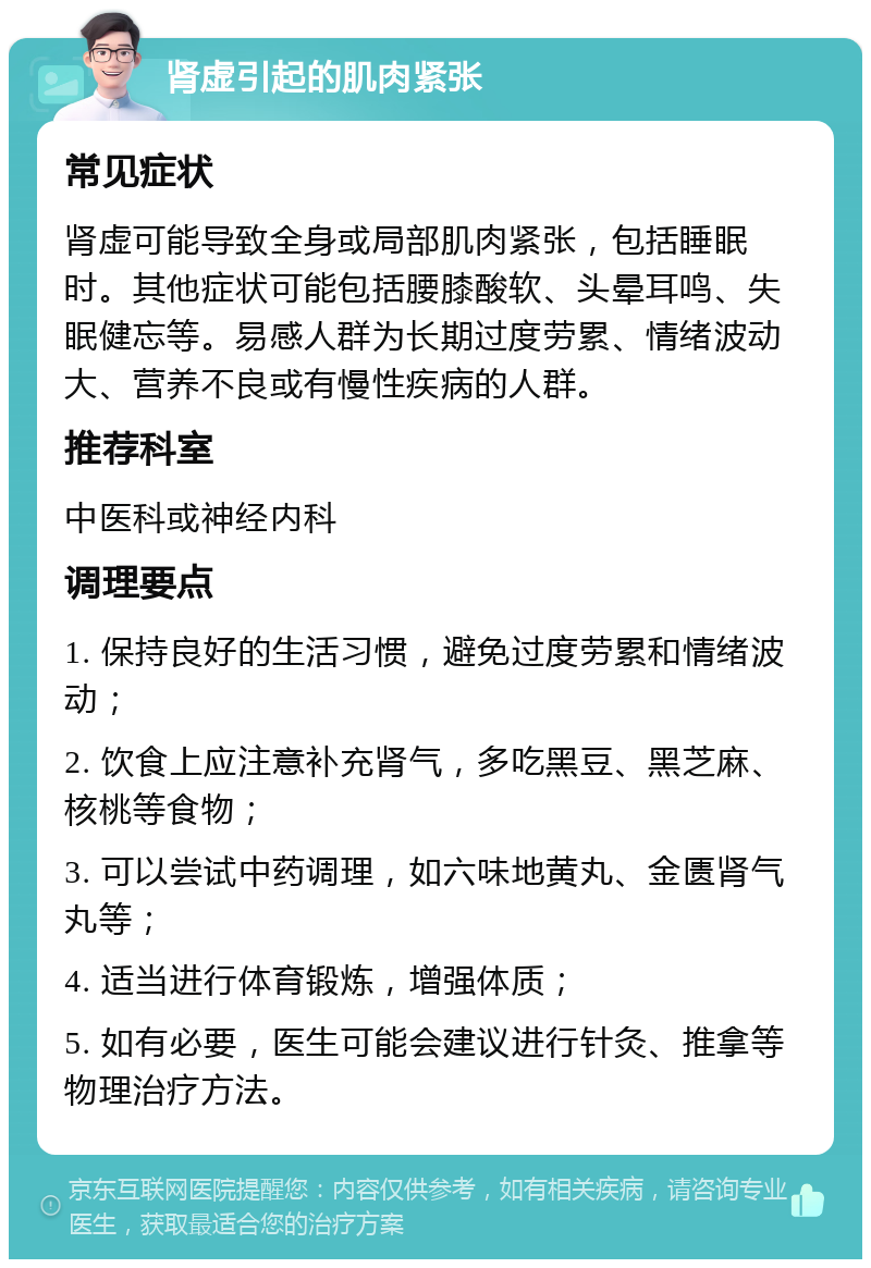 肾虚引起的肌肉紧张 常见症状 肾虚可能导致全身或局部肌肉紧张，包括睡眠时。其他症状可能包括腰膝酸软、头晕耳鸣、失眠健忘等。易感人群为长期过度劳累、情绪波动大、营养不良或有慢性疾病的人群。 推荐科室 中医科或神经内科 调理要点 1. 保持良好的生活习惯，避免过度劳累和情绪波动； 2. 饮食上应注意补充肾气，多吃黑豆、黑芝麻、核桃等食物； 3. 可以尝试中药调理，如六味地黄丸、金匮肾气丸等； 4. 适当进行体育锻炼，增强体质； 5. 如有必要，医生可能会建议进行针灸、推拿等物理治疗方法。