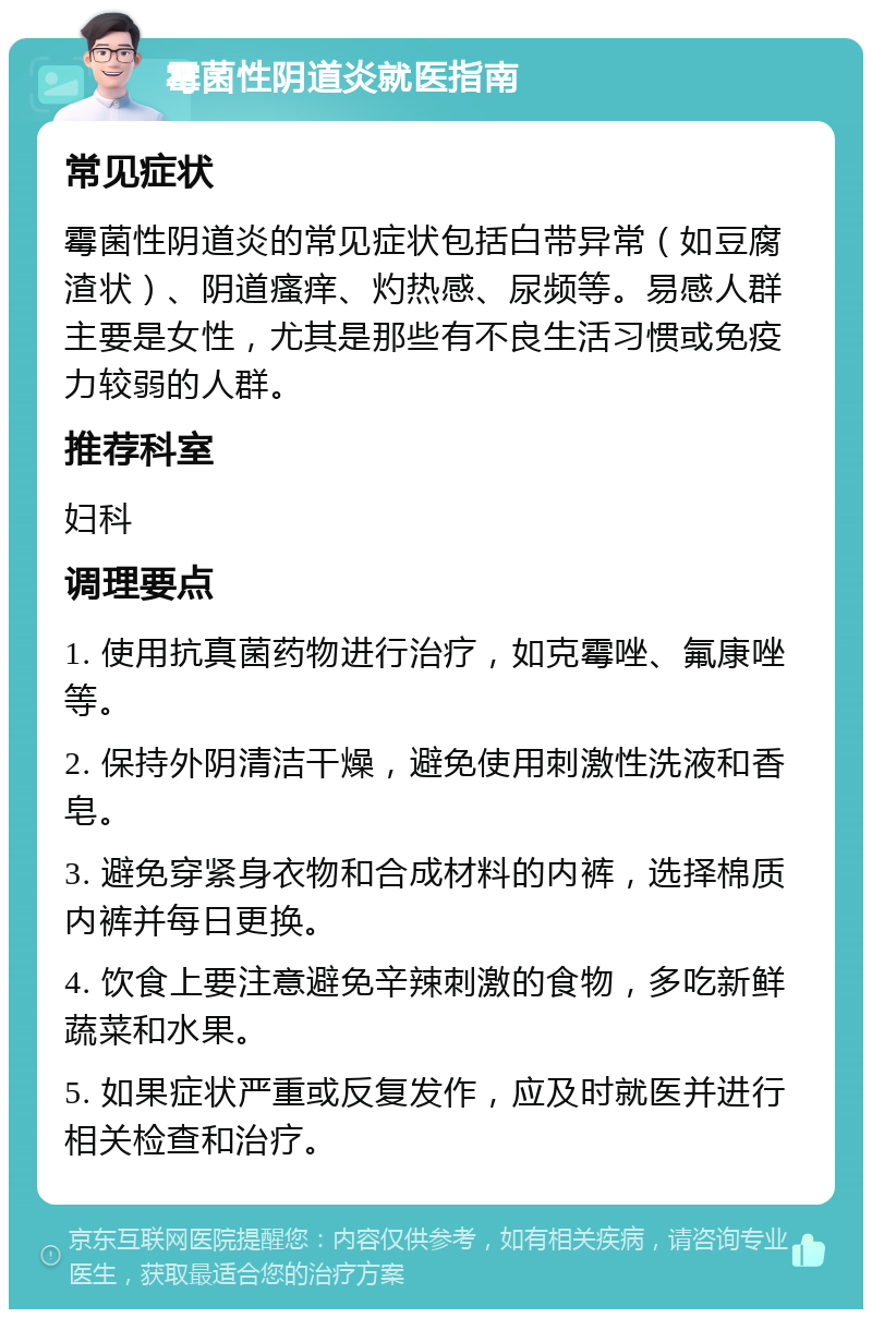 霉菌性阴道炎就医指南 常见症状 霉菌性阴道炎的常见症状包括白带异常（如豆腐渣状）、阴道瘙痒、灼热感、尿频等。易感人群主要是女性，尤其是那些有不良生活习惯或免疫力较弱的人群。 推荐科室 妇科 调理要点 1. 使用抗真菌药物进行治疗，如克霉唑、氟康唑等。 2. 保持外阴清洁干燥，避免使用刺激性洗液和香皂。 3. 避免穿紧身衣物和合成材料的内裤，选择棉质内裤并每日更换。 4. 饮食上要注意避免辛辣刺激的食物，多吃新鲜蔬菜和水果。 5. 如果症状严重或反复发作，应及时就医并进行相关检查和治疗。