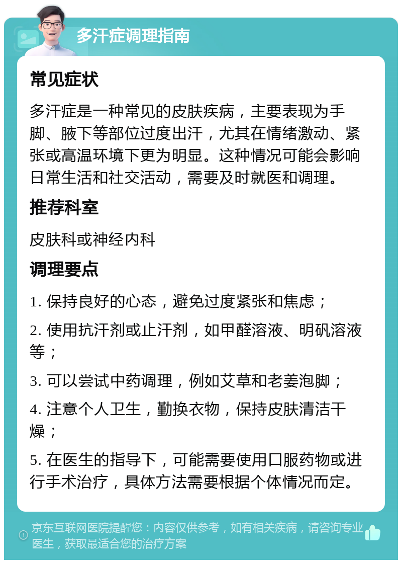 多汗症调理指南 常见症状 多汗症是一种常见的皮肤疾病，主要表现为手脚、腋下等部位过度出汗，尤其在情绪激动、紧张或高温环境下更为明显。这种情况可能会影响日常生活和社交活动，需要及时就医和调理。 推荐科室 皮肤科或神经内科 调理要点 1. 保持良好的心态，避免过度紧张和焦虑； 2. 使用抗汗剂或止汗剂，如甲醛溶液、明矾溶液等； 3. 可以尝试中药调理，例如艾草和老姜泡脚； 4. 注意个人卫生，勤换衣物，保持皮肤清洁干燥； 5. 在医生的指导下，可能需要使用口服药物或进行手术治疗，具体方法需要根据个体情况而定。