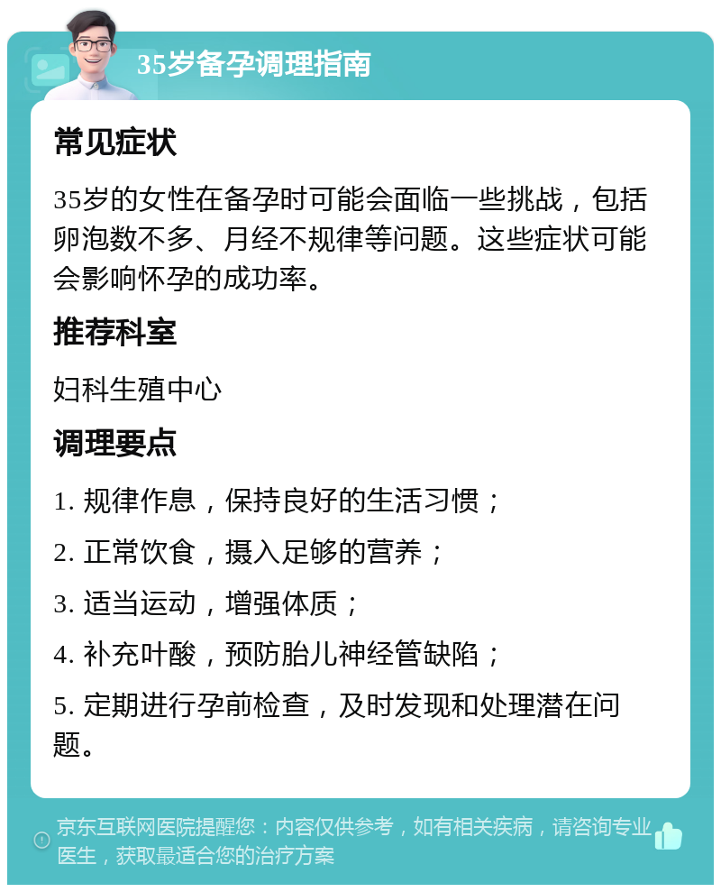 35岁备孕调理指南 常见症状 35岁的女性在备孕时可能会面临一些挑战，包括卵泡数不多、月经不规律等问题。这些症状可能会影响怀孕的成功率。 推荐科室 妇科生殖中心 调理要点 1. 规律作息，保持良好的生活习惯； 2. 正常饮食，摄入足够的营养； 3. 适当运动，增强体质； 4. 补充叶酸，预防胎儿神经管缺陷； 5. 定期进行孕前检查，及时发现和处理潜在问题。