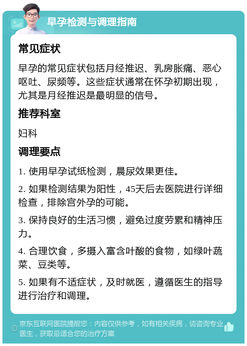 早孕检测与调理指南 常见症状 早孕的常见症状包括月经推迟、乳房胀痛、恶心呕吐、尿频等。这些症状通常在怀孕初期出现，尤其是月经推迟是最明显的信号。 推荐科室 妇科 调理要点 1. 使用早孕试纸检测，晨尿效果更佳。 2. 如果检测结果为阳性，45天后去医院进行详细检查，排除宫外孕的可能。 3. 保持良好的生活习惯，避免过度劳累和精神压力。 4. 合理饮食，多摄入富含叶酸的食物，如绿叶蔬菜、豆类等。 5. 如果有不适症状，及时就医，遵循医生的指导进行治疗和调理。