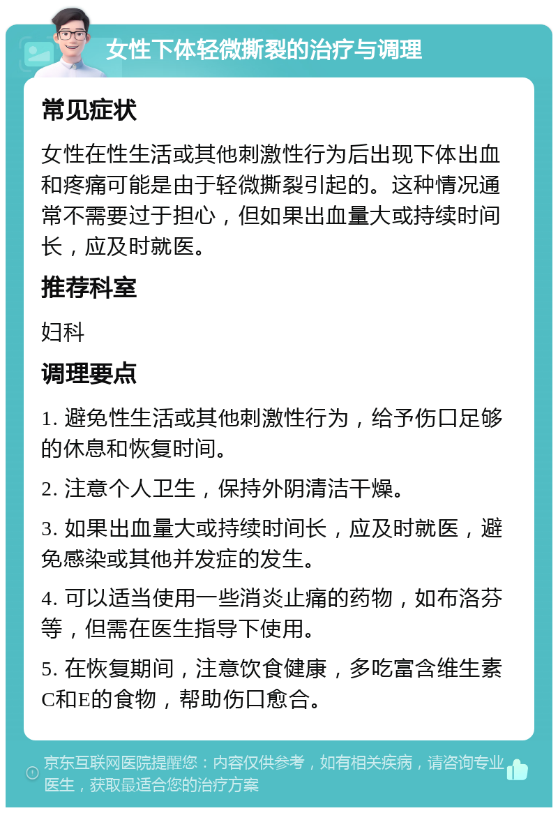 女性下体轻微撕裂的治疗与调理 常见症状 女性在性生活或其他刺激性行为后出现下体出血和疼痛可能是由于轻微撕裂引起的。这种情况通常不需要过于担心，但如果出血量大或持续时间长，应及时就医。 推荐科室 妇科 调理要点 1. 避免性生活或其他刺激性行为，给予伤口足够的休息和恢复时间。 2. 注意个人卫生，保持外阴清洁干燥。 3. 如果出血量大或持续时间长，应及时就医，避免感染或其他并发症的发生。 4. 可以适当使用一些消炎止痛的药物，如布洛芬等，但需在医生指导下使用。 5. 在恢复期间，注意饮食健康，多吃富含维生素C和E的食物，帮助伤口愈合。