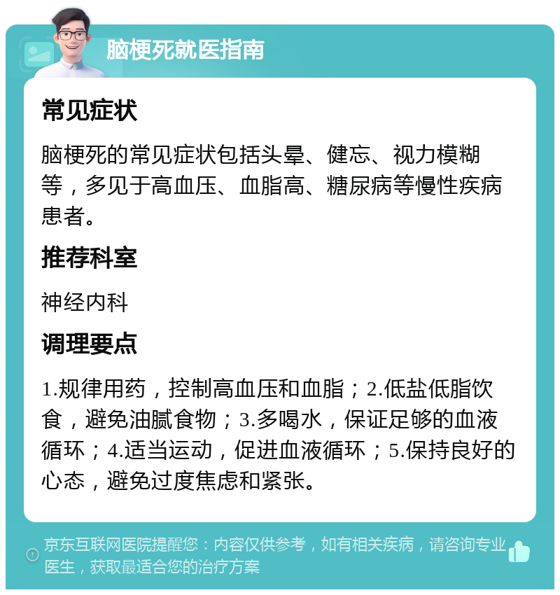 脑梗死就医指南 常见症状 脑梗死的常见症状包括头晕、健忘、视力模糊等，多见于高血压、血脂高、糖尿病等慢性疾病患者。 推荐科室 神经内科 调理要点 1.规律用药，控制高血压和血脂；2.低盐低脂饮食，避免油腻食物；3.多喝水，保证足够的血液循环；4.适当运动，促进血液循环；5.保持良好的心态，避免过度焦虑和紧张。