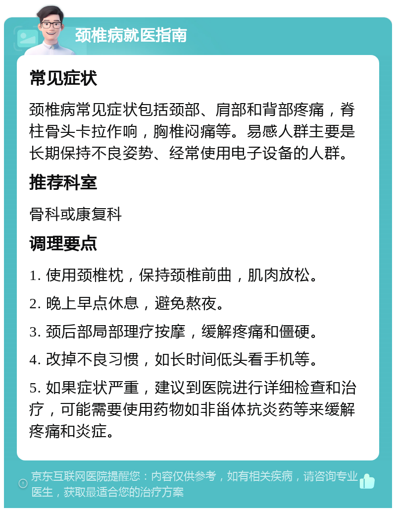 颈椎病就医指南 常见症状 颈椎病常见症状包括颈部、肩部和背部疼痛，脊柱骨头卡拉作响，胸椎闷痛等。易感人群主要是长期保持不良姿势、经常使用电子设备的人群。 推荐科室 骨科或康复科 调理要点 1. 使用颈椎枕，保持颈椎前曲，肌肉放松。 2. 晚上早点休息，避免熬夜。 3. 颈后部局部理疗按摩，缓解疼痛和僵硬。 4. 改掉不良习惯，如长时间低头看手机等。 5. 如果症状严重，建议到医院进行详细检查和治疗，可能需要使用药物如非甾体抗炎药等来缓解疼痛和炎症。