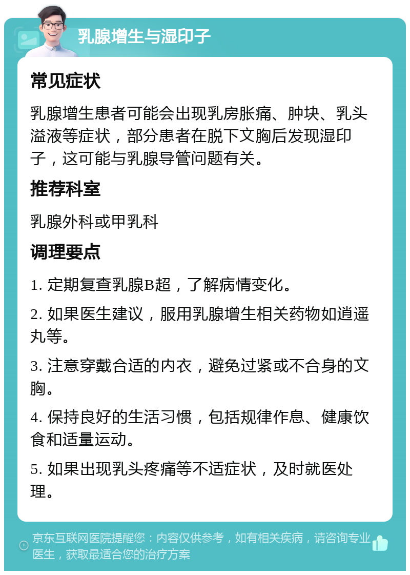 乳腺增生与湿印子 常见症状 乳腺增生患者可能会出现乳房胀痛、肿块、乳头溢液等症状，部分患者在脱下文胸后发现湿印子，这可能与乳腺导管问题有关。 推荐科室 乳腺外科或甲乳科 调理要点 1. 定期复查乳腺B超，了解病情变化。 2. 如果医生建议，服用乳腺增生相关药物如逍遥丸等。 3. 注意穿戴合适的内衣，避免过紧或不合身的文胸。 4. 保持良好的生活习惯，包括规律作息、健康饮食和适量运动。 5. 如果出现乳头疼痛等不适症状，及时就医处理。