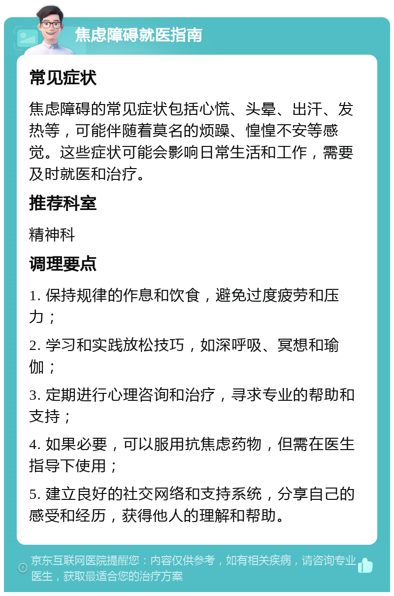 焦虑障碍就医指南 常见症状 焦虑障碍的常见症状包括心慌、头晕、出汗、发热等，可能伴随着莫名的烦躁、惶惶不安等感觉。这些症状可能会影响日常生活和工作，需要及时就医和治疗。 推荐科室 精神科 调理要点 1. 保持规律的作息和饮食，避免过度疲劳和压力； 2. 学习和实践放松技巧，如深呼吸、冥想和瑜伽； 3. 定期进行心理咨询和治疗，寻求专业的帮助和支持； 4. 如果必要，可以服用抗焦虑药物，但需在医生指导下使用； 5. 建立良好的社交网络和支持系统，分享自己的感受和经历，获得他人的理解和帮助。