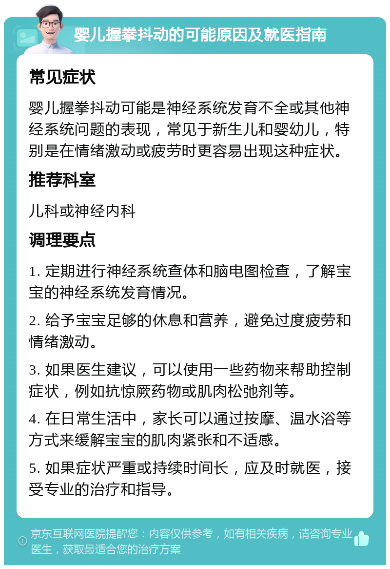 婴儿握拳抖动的可能原因及就医指南 常见症状 婴儿握拳抖动可能是神经系统发育不全或其他神经系统问题的表现，常见于新生儿和婴幼儿，特别是在情绪激动或疲劳时更容易出现这种症状。 推荐科室 儿科或神经内科 调理要点 1. 定期进行神经系统查体和脑电图检查，了解宝宝的神经系统发育情况。 2. 给予宝宝足够的休息和营养，避免过度疲劳和情绪激动。 3. 如果医生建议，可以使用一些药物来帮助控制症状，例如抗惊厥药物或肌肉松弛剂等。 4. 在日常生活中，家长可以通过按摩、温水浴等方式来缓解宝宝的肌肉紧张和不适感。 5. 如果症状严重或持续时间长，应及时就医，接受专业的治疗和指导。