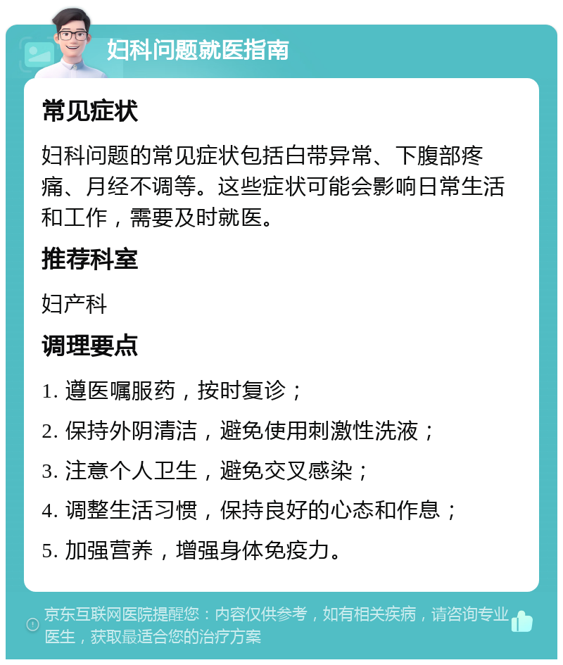 妇科问题就医指南 常见症状 妇科问题的常见症状包括白带异常、下腹部疼痛、月经不调等。这些症状可能会影响日常生活和工作，需要及时就医。 推荐科室 妇产科 调理要点 1. 遵医嘱服药，按时复诊； 2. 保持外阴清洁，避免使用刺激性洗液； 3. 注意个人卫生，避免交叉感染； 4. 调整生活习惯，保持良好的心态和作息； 5. 加强营养，增强身体免疫力。