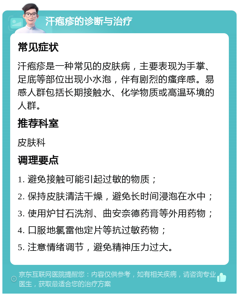 汗疱疹的诊断与治疗 常见症状 汗疱疹是一种常见的皮肤病，主要表现为手掌、足底等部位出现小水泡，伴有剧烈的瘙痒感。易感人群包括长期接触水、化学物质或高温环境的人群。 推荐科室 皮肤科 调理要点 1. 避免接触可能引起过敏的物质； 2. 保持皮肤清洁干燥，避免长时间浸泡在水中； 3. 使用炉甘石洗剂、曲安奈德药膏等外用药物； 4. 口服地氯雷他定片等抗过敏药物； 5. 注意情绪调节，避免精神压力过大。