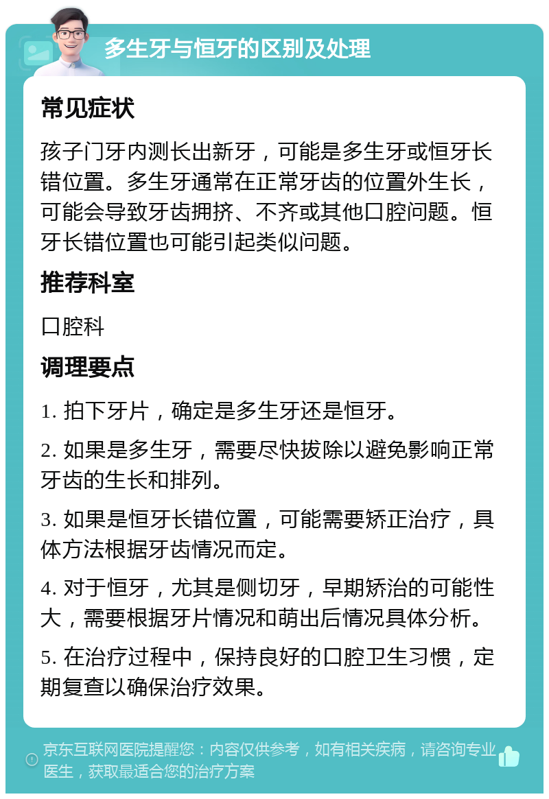 多生牙与恒牙的区别及处理 常见症状 孩子门牙内测长出新牙，可能是多生牙或恒牙长错位置。多生牙通常在正常牙齿的位置外生长，可能会导致牙齿拥挤、不齐或其他口腔问题。恒牙长错位置也可能引起类似问题。 推荐科室 口腔科 调理要点 1. 拍下牙片，确定是多生牙还是恒牙。 2. 如果是多生牙，需要尽快拔除以避免影响正常牙齿的生长和排列。 3. 如果是恒牙长错位置，可能需要矫正治疗，具体方法根据牙齿情况而定。 4. 对于恒牙，尤其是侧切牙，早期矫治的可能性大，需要根据牙片情况和萌出后情况具体分析。 5. 在治疗过程中，保持良好的口腔卫生习惯，定期复查以确保治疗效果。