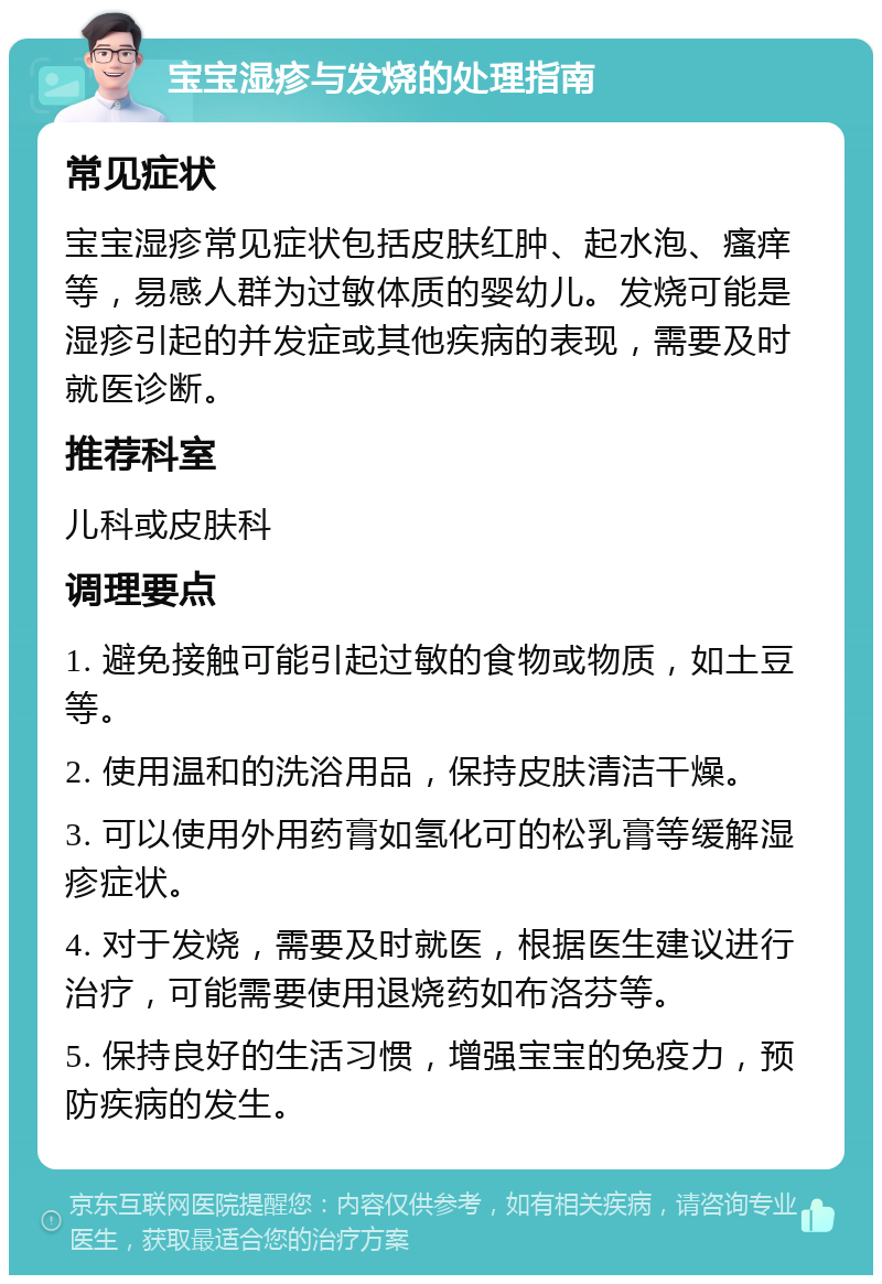 宝宝湿疹与发烧的处理指南 常见症状 宝宝湿疹常见症状包括皮肤红肿、起水泡、瘙痒等，易感人群为过敏体质的婴幼儿。发烧可能是湿疹引起的并发症或其他疾病的表现，需要及时就医诊断。 推荐科室 儿科或皮肤科 调理要点 1. 避免接触可能引起过敏的食物或物质，如土豆等。 2. 使用温和的洗浴用品，保持皮肤清洁干燥。 3. 可以使用外用药膏如氢化可的松乳膏等缓解湿疹症状。 4. 对于发烧，需要及时就医，根据医生建议进行治疗，可能需要使用退烧药如布洛芬等。 5. 保持良好的生活习惯，增强宝宝的免疫力，预防疾病的发生。