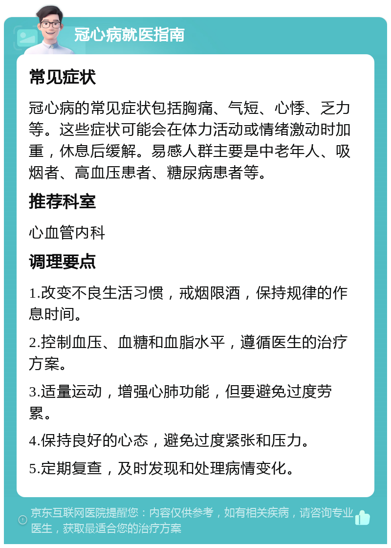 冠心病就医指南 常见症状 冠心病的常见症状包括胸痛、气短、心悸、乏力等。这些症状可能会在体力活动或情绪激动时加重，休息后缓解。易感人群主要是中老年人、吸烟者、高血压患者、糖尿病患者等。 推荐科室 心血管内科 调理要点 1.改变不良生活习惯，戒烟限酒，保持规律的作息时间。 2.控制血压、血糖和血脂水平，遵循医生的治疗方案。 3.适量运动，增强心肺功能，但要避免过度劳累。 4.保持良好的心态，避免过度紧张和压力。 5.定期复查，及时发现和处理病情变化。