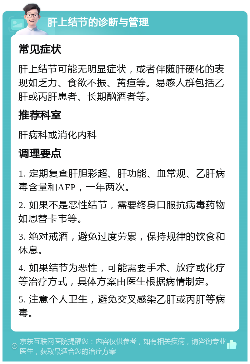 肝上结节的诊断与管理 常见症状 肝上结节可能无明显症状，或者伴随肝硬化的表现如乏力、食欲不振、黄疸等。易感人群包括乙肝或丙肝患者、长期酗酒者等。 推荐科室 肝病科或消化内科 调理要点 1. 定期复查肝胆彩超、肝功能、血常规、乙肝病毒含量和AFP，一年两次。 2. 如果不是恶性结节，需要终身口服抗病毒药物如恩替卡韦等。 3. 绝对戒酒，避免过度劳累，保持规律的饮食和休息。 4. 如果结节为恶性，可能需要手术、放疗或化疗等治疗方式，具体方案由医生根据病情制定。 5. 注意个人卫生，避免交叉感染乙肝或丙肝等病毒。