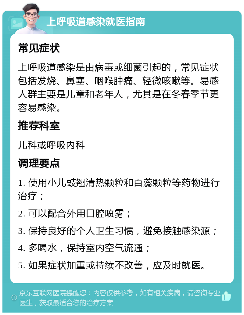 上呼吸道感染就医指南 常见症状 上呼吸道感染是由病毒或细菌引起的，常见症状包括发烧、鼻塞、咽喉肿痛、轻微咳嗽等。易感人群主要是儿童和老年人，尤其是在冬春季节更容易感染。 推荐科室 儿科或呼吸内科 调理要点 1. 使用小儿豉翘清热颗粒和百蕊颗粒等药物进行治疗； 2. 可以配合外用口腔喷雾； 3. 保持良好的个人卫生习惯，避免接触感染源； 4. 多喝水，保持室内空气流通； 5. 如果症状加重或持续不改善，应及时就医。