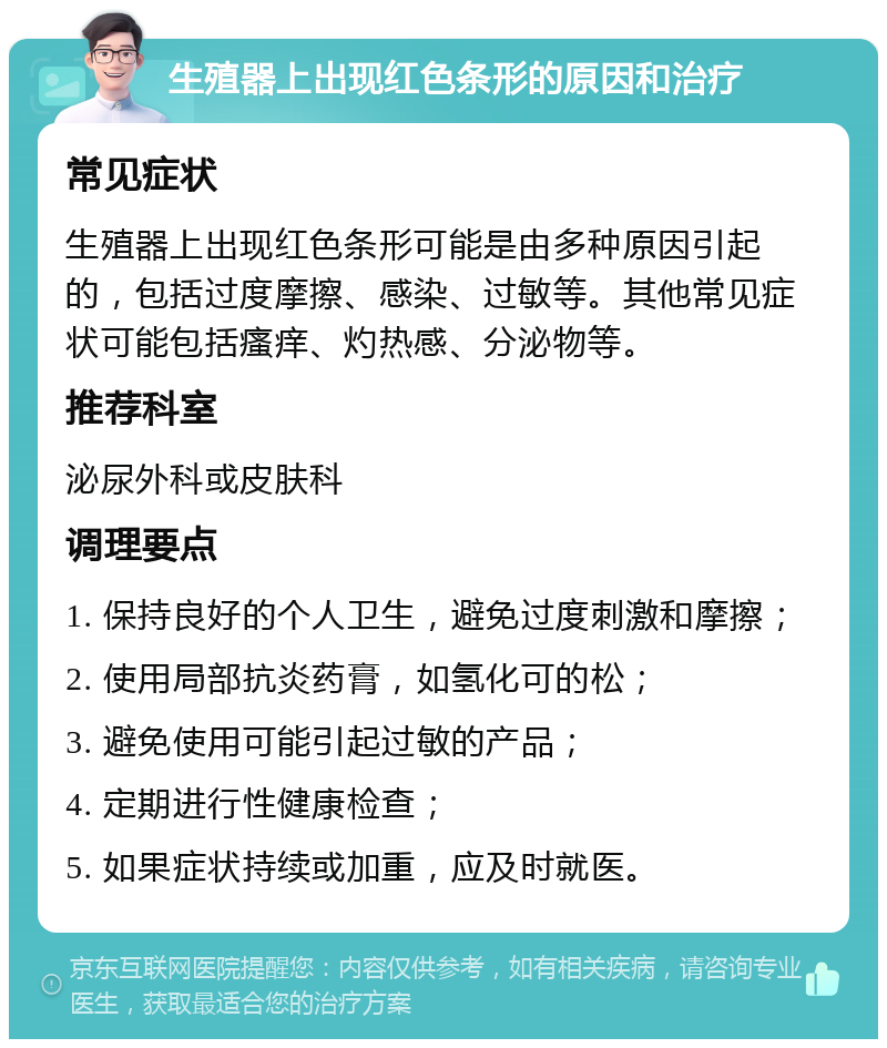 生殖器上出现红色条形的原因和治疗 常见症状 生殖器上出现红色条形可能是由多种原因引起的，包括过度摩擦、感染、过敏等。其他常见症状可能包括瘙痒、灼热感、分泌物等。 推荐科室 泌尿外科或皮肤科 调理要点 1. 保持良好的个人卫生，避免过度刺激和摩擦； 2. 使用局部抗炎药膏，如氢化可的松； 3. 避免使用可能引起过敏的产品； 4. 定期进行性健康检查； 5. 如果症状持续或加重，应及时就医。