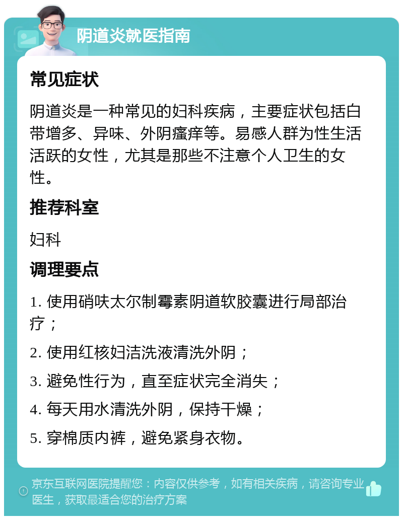 阴道炎就医指南 常见症状 阴道炎是一种常见的妇科疾病，主要症状包括白带增多、异味、外阴瘙痒等。易感人群为性生活活跃的女性，尤其是那些不注意个人卫生的女性。 推荐科室 妇科 调理要点 1. 使用硝呋太尔制霉素阴道软胶囊进行局部治疗； 2. 使用红核妇洁洗液清洗外阴； 3. 避免性行为，直至症状完全消失； 4. 每天用水清洗外阴，保持干燥； 5. 穿棉质内裤，避免紧身衣物。