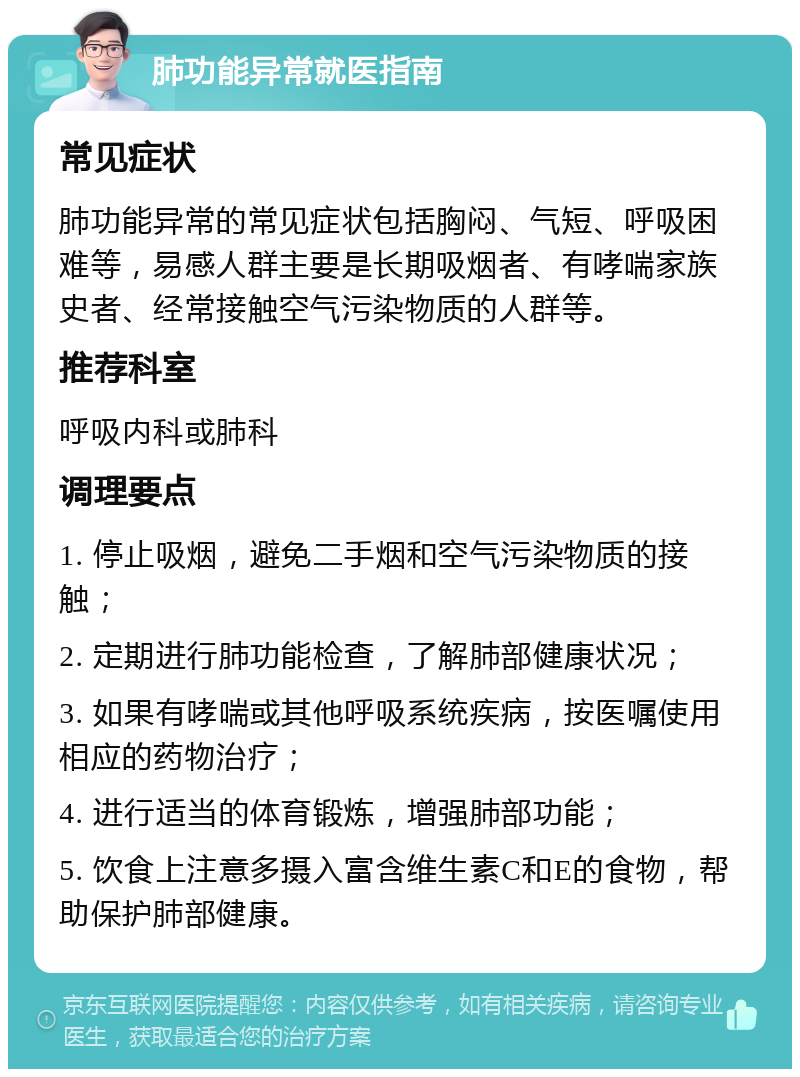 肺功能异常就医指南 常见症状 肺功能异常的常见症状包括胸闷、气短、呼吸困难等，易感人群主要是长期吸烟者、有哮喘家族史者、经常接触空气污染物质的人群等。 推荐科室 呼吸内科或肺科 调理要点 1. 停止吸烟，避免二手烟和空气污染物质的接触； 2. 定期进行肺功能检查，了解肺部健康状况； 3. 如果有哮喘或其他呼吸系统疾病，按医嘱使用相应的药物治疗； 4. 进行适当的体育锻炼，增强肺部功能； 5. 饮食上注意多摄入富含维生素C和E的食物，帮助保护肺部健康。