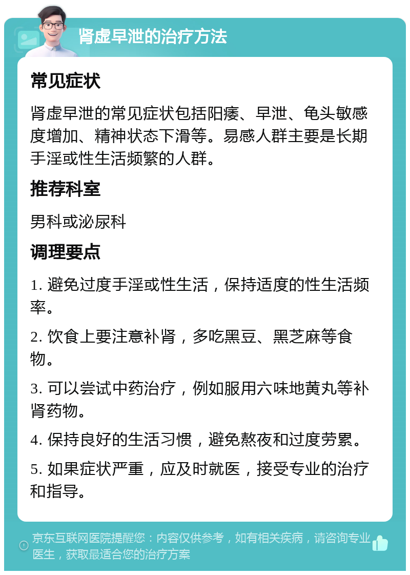 肾虚早泄的治疗方法 常见症状 肾虚早泄的常见症状包括阳痿、早泄、龟头敏感度增加、精神状态下滑等。易感人群主要是长期手淫或性生活频繁的人群。 推荐科室 男科或泌尿科 调理要点 1. 避免过度手淫或性生活，保持适度的性生活频率。 2. 饮食上要注意补肾，多吃黑豆、黑芝麻等食物。 3. 可以尝试中药治疗，例如服用六味地黄丸等补肾药物。 4. 保持良好的生活习惯，避免熬夜和过度劳累。 5. 如果症状严重，应及时就医，接受专业的治疗和指导。