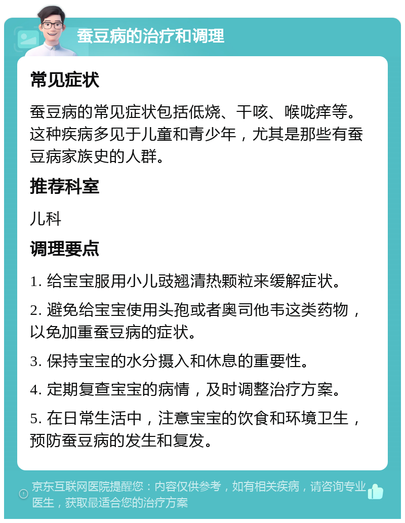 蚕豆病的治疗和调理 常见症状 蚕豆病的常见症状包括低烧、干咳、喉咙痒等。这种疾病多见于儿童和青少年，尤其是那些有蚕豆病家族史的人群。 推荐科室 儿科 调理要点 1. 给宝宝服用小儿豉翘清热颗粒来缓解症状。 2. 避免给宝宝使用头孢或者奥司他韦这类药物，以免加重蚕豆病的症状。 3. 保持宝宝的水分摄入和休息的重要性。 4. 定期复查宝宝的病情，及时调整治疗方案。 5. 在日常生活中，注意宝宝的饮食和环境卫生，预防蚕豆病的发生和复发。