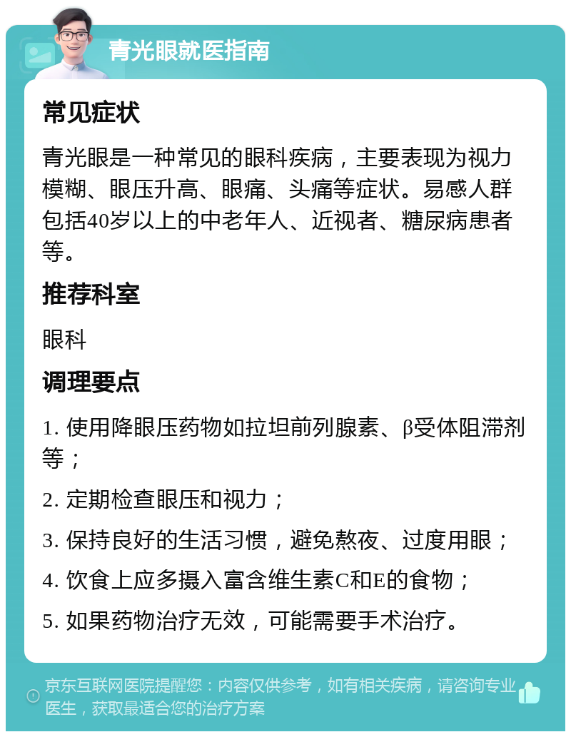 青光眼就医指南 常见症状 青光眼是一种常见的眼科疾病，主要表现为视力模糊、眼压升高、眼痛、头痛等症状。易感人群包括40岁以上的中老年人、近视者、糖尿病患者等。 推荐科室 眼科 调理要点 1. 使用降眼压药物如拉坦前列腺素、β受体阻滞剂等； 2. 定期检查眼压和视力； 3. 保持良好的生活习惯，避免熬夜、过度用眼； 4. 饮食上应多摄入富含维生素C和E的食物； 5. 如果药物治疗无效，可能需要手术治疗。