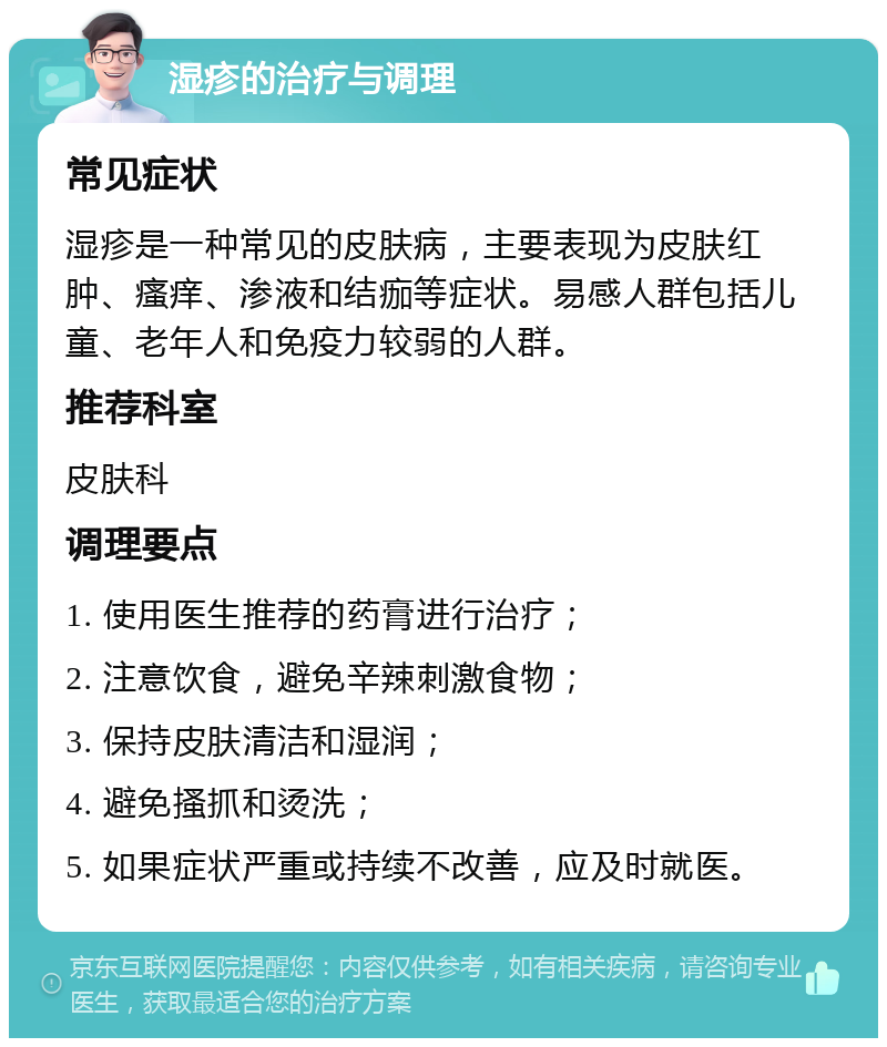 湿疹的治疗与调理 常见症状 湿疹是一种常见的皮肤病，主要表现为皮肤红肿、瘙痒、渗液和结痂等症状。易感人群包括儿童、老年人和免疫力较弱的人群。 推荐科室 皮肤科 调理要点 1. 使用医生推荐的药膏进行治疗； 2. 注意饮食，避免辛辣刺激食物； 3. 保持皮肤清洁和湿润； 4. 避免搔抓和烫洗； 5. 如果症状严重或持续不改善，应及时就医。