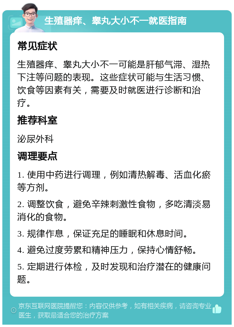 生殖器痒、睾丸大小不一就医指南 常见症状 生殖器痒、睾丸大小不一可能是肝郁气滞、湿热下注等问题的表现。这些症状可能与生活习惯、饮食等因素有关，需要及时就医进行诊断和治疗。 推荐科室 泌尿外科 调理要点 1. 使用中药进行调理，例如清热解毒、活血化瘀等方剂。 2. 调整饮食，避免辛辣刺激性食物，多吃清淡易消化的食物。 3. 规律作息，保证充足的睡眠和休息时间。 4. 避免过度劳累和精神压力，保持心情舒畅。 5. 定期进行体检，及时发现和治疗潜在的健康问题。