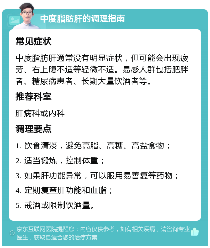 中度脂肪肝的调理指南 常见症状 中度脂肪肝通常没有明显症状，但可能会出现疲劳、右上腹不适等轻微不适。易感人群包括肥胖者、糖尿病患者、长期大量饮酒者等。 推荐科室 肝病科或内科 调理要点 1. 饮食清淡，避免高脂、高糖、高盐食物； 2. 适当锻炼，控制体重； 3. 如果肝功能异常，可以服用易善复等药物； 4. 定期复查肝功能和血脂； 5. 戒酒或限制饮酒量。