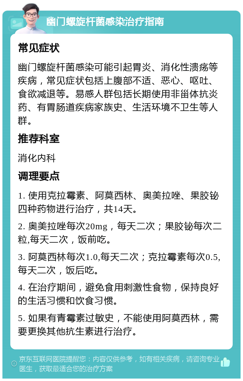 幽门螺旋杆菌感染治疗指南 常见症状 幽门螺旋杆菌感染可能引起胃炎、消化性溃疡等疾病，常见症状包括上腹部不适、恶心、呕吐、食欲减退等。易感人群包括长期使用非甾体抗炎药、有胃肠道疾病家族史、生活环境不卫生等人群。 推荐科室 消化内科 调理要点 1. 使用克拉霉素、阿莫西林、奥美拉唑、果胶铋四种药物进行治疗，共14天。 2. 奥美拉唑每次20mg，每天二次；果胶铋每次二粒,每天二次，饭前吃。 3. 阿莫西林每次1.0,每天二次；克拉霉素每次0.5,每天二次，饭后吃。 4. 在治疗期间，避免食用刺激性食物，保持良好的生活习惯和饮食习惯。 5. 如果有青霉素过敏史，不能使用阿莫西林，需要更换其他抗生素进行治疗。