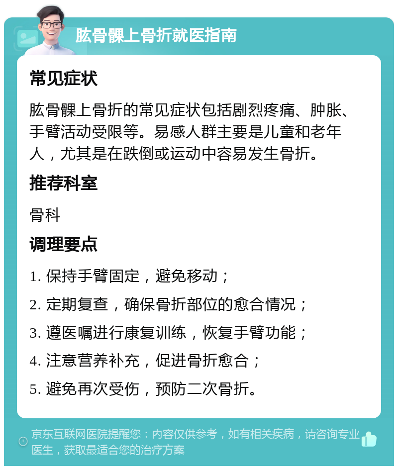 肱骨髁上骨折就医指南 常见症状 肱骨髁上骨折的常见症状包括剧烈疼痛、肿胀、手臂活动受限等。易感人群主要是儿童和老年人，尤其是在跌倒或运动中容易发生骨折。 推荐科室 骨科 调理要点 1. 保持手臂固定，避免移动； 2. 定期复查，确保骨折部位的愈合情况； 3. 遵医嘱进行康复训练，恢复手臂功能； 4. 注意营养补充，促进骨折愈合； 5. 避免再次受伤，预防二次骨折。