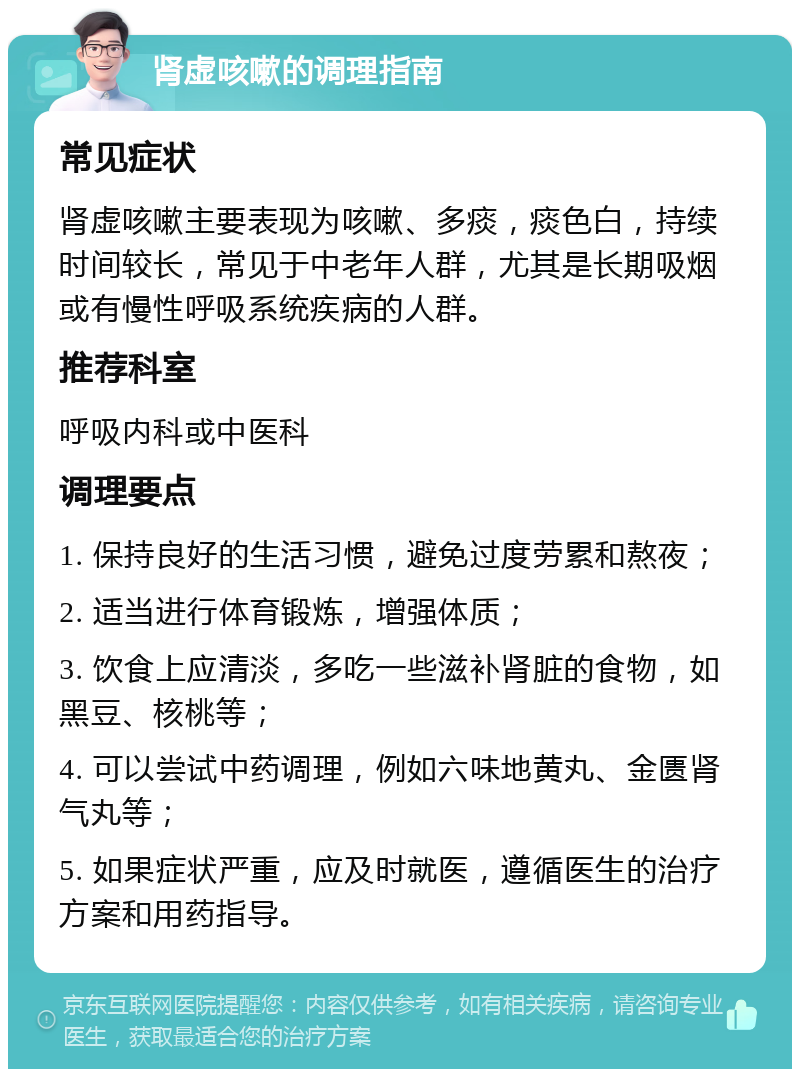 肾虚咳嗽的调理指南 常见症状 肾虚咳嗽主要表现为咳嗽、多痰，痰色白，持续时间较长，常见于中老年人群，尤其是长期吸烟或有慢性呼吸系统疾病的人群。 推荐科室 呼吸内科或中医科 调理要点 1. 保持良好的生活习惯，避免过度劳累和熬夜； 2. 适当进行体育锻炼，增强体质； 3. 饮食上应清淡，多吃一些滋补肾脏的食物，如黑豆、核桃等； 4. 可以尝试中药调理，例如六味地黄丸、金匮肾气丸等； 5. 如果症状严重，应及时就医，遵循医生的治疗方案和用药指导。