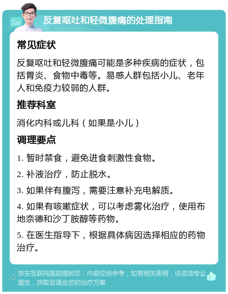 反复呕吐和轻微腹痛的处理指南 常见症状 反复呕吐和轻微腹痛可能是多种疾病的症状，包括胃炎、食物中毒等。易感人群包括小儿、老年人和免疫力较弱的人群。 推荐科室 消化内科或儿科（如果是小儿） 调理要点 1. 暂时禁食，避免进食刺激性食物。 2. 补液治疗，防止脱水。 3. 如果伴有腹泻，需要注意补充电解质。 4. 如果有咳嗽症状，可以考虑雾化治疗，使用布地奈德和沙丁胺醇等药物。 5. 在医生指导下，根据具体病因选择相应的药物治疗。