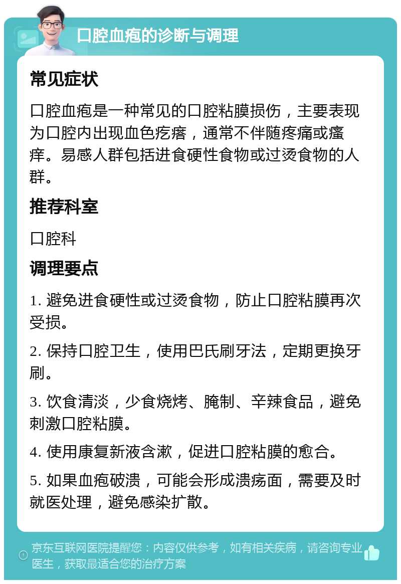 口腔血疱的诊断与调理 常见症状 口腔血疱是一种常见的口腔粘膜损伤，主要表现为口腔内出现血色疙瘩，通常不伴随疼痛或瘙痒。易感人群包括进食硬性食物或过烫食物的人群。 推荐科室 口腔科 调理要点 1. 避免进食硬性或过烫食物，防止口腔粘膜再次受损。 2. 保持口腔卫生，使用巴氏刷牙法，定期更换牙刷。 3. 饮食清淡，少食烧烤、腌制、辛辣食品，避免刺激口腔粘膜。 4. 使用康复新液含漱，促进口腔粘膜的愈合。 5. 如果血疱破溃，可能会形成溃疡面，需要及时就医处理，避免感染扩散。