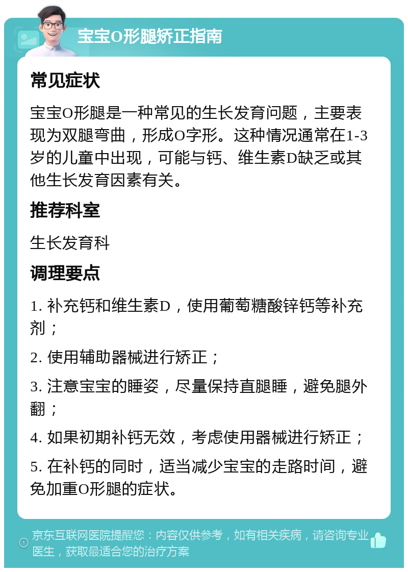 宝宝O形腿矫正指南 常见症状 宝宝O形腿是一种常见的生长发育问题，主要表现为双腿弯曲，形成O字形。这种情况通常在1-3岁的儿童中出现，可能与钙、维生素D缺乏或其他生长发育因素有关。 推荐科室 生长发育科 调理要点 1. 补充钙和维生素D，使用葡萄糖酸锌钙等补充剂； 2. 使用辅助器械进行矫正； 3. 注意宝宝的睡姿，尽量保持直腿睡，避免腿外翻； 4. 如果初期补钙无效，考虑使用器械进行矫正； 5. 在补钙的同时，适当减少宝宝的走路时间，避免加重O形腿的症状。