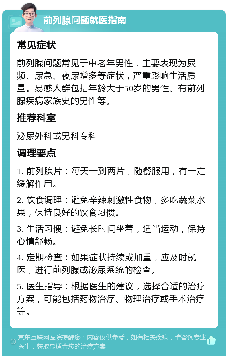 前列腺问题就医指南 常见症状 前列腺问题常见于中老年男性，主要表现为尿频、尿急、夜尿增多等症状，严重影响生活质量。易感人群包括年龄大于50岁的男性、有前列腺疾病家族史的男性等。 推荐科室 泌尿外科或男科专科 调理要点 1. 前列腺片：每天一到两片，随餐服用，有一定缓解作用。 2. 饮食调理：避免辛辣刺激性食物，多吃蔬菜水果，保持良好的饮食习惯。 3. 生活习惯：避免长时间坐着，适当运动，保持心情舒畅。 4. 定期检查：如果症状持续或加重，应及时就医，进行前列腺或泌尿系统的检查。 5. 医生指导：根据医生的建议，选择合适的治疗方案，可能包括药物治疗、物理治疗或手术治疗等。