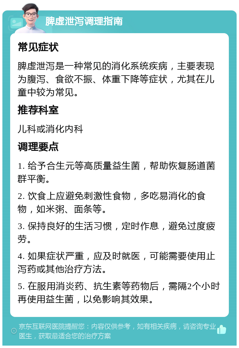 脾虚泄泻调理指南 常见症状 脾虚泄泻是一种常见的消化系统疾病，主要表现为腹泻、食欲不振、体重下降等症状，尤其在儿童中较为常见。 推荐科室 儿科或消化内科 调理要点 1. 给予合生元等高质量益生菌，帮助恢复肠道菌群平衡。 2. 饮食上应避免刺激性食物，多吃易消化的食物，如米粥、面条等。 3. 保持良好的生活习惯，定时作息，避免过度疲劳。 4. 如果症状严重，应及时就医，可能需要使用止泻药或其他治疗方法。 5. 在服用消炎药、抗生素等药物后，需隔2个小时再使用益生菌，以免影响其效果。