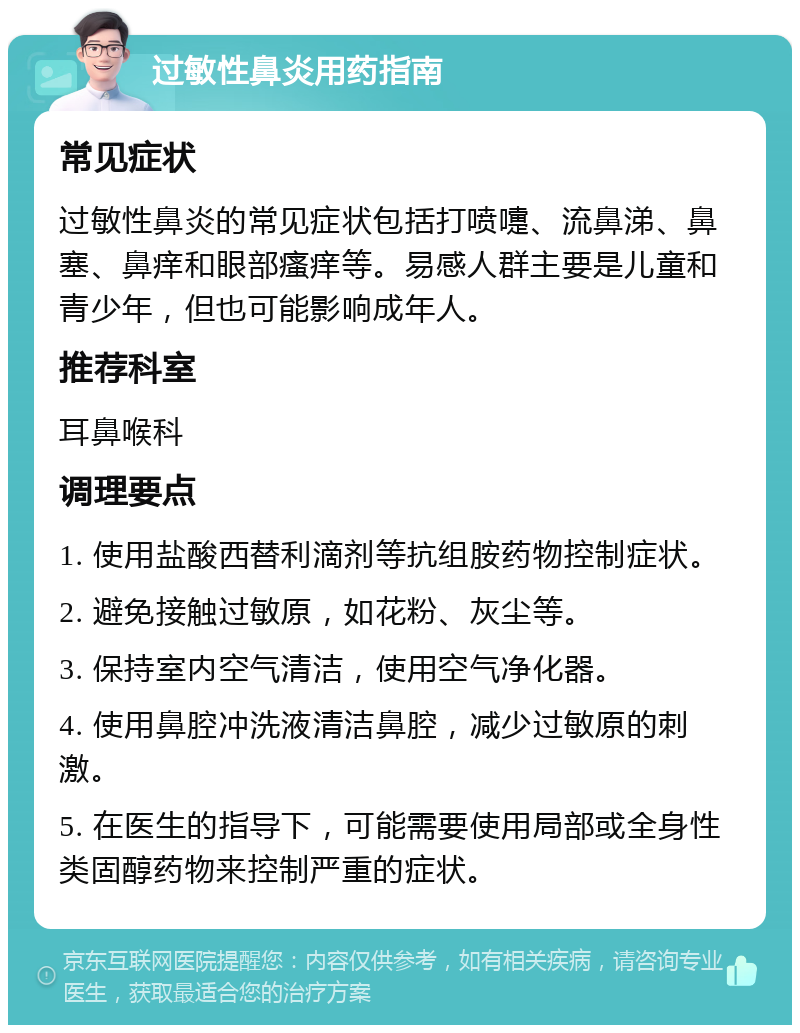 过敏性鼻炎用药指南 常见症状 过敏性鼻炎的常见症状包括打喷嚏、流鼻涕、鼻塞、鼻痒和眼部瘙痒等。易感人群主要是儿童和青少年，但也可能影响成年人。 推荐科室 耳鼻喉科 调理要点 1. 使用盐酸西替利滴剂等抗组胺药物控制症状。 2. 避免接触过敏原，如花粉、灰尘等。 3. 保持室内空气清洁，使用空气净化器。 4. 使用鼻腔冲洗液清洁鼻腔，减少过敏原的刺激。 5. 在医生的指导下，可能需要使用局部或全身性类固醇药物来控制严重的症状。