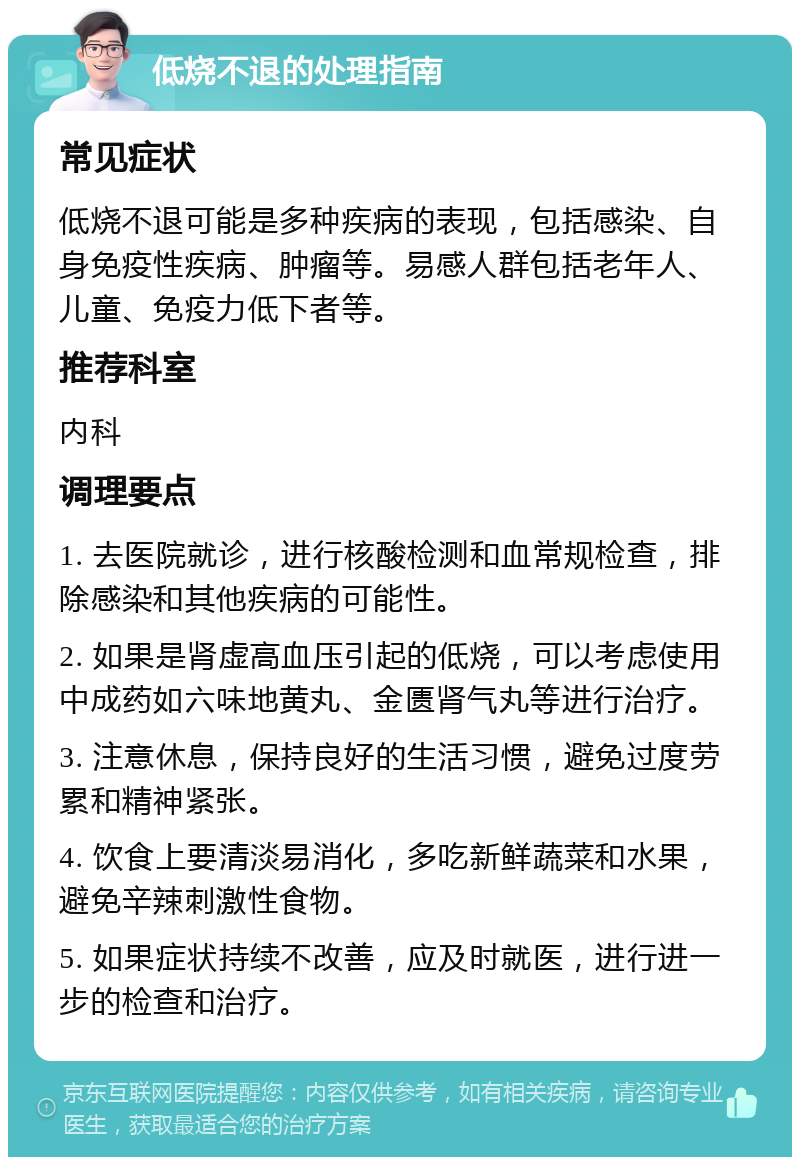 低烧不退的处理指南 常见症状 低烧不退可能是多种疾病的表现，包括感染、自身免疫性疾病、肿瘤等。易感人群包括老年人、儿童、免疫力低下者等。 推荐科室 内科 调理要点 1. 去医院就诊，进行核酸检测和血常规检查，排除感染和其他疾病的可能性。 2. 如果是肾虚高血压引起的低烧，可以考虑使用中成药如六味地黄丸、金匮肾气丸等进行治疗。 3. 注意休息，保持良好的生活习惯，避免过度劳累和精神紧张。 4. 饮食上要清淡易消化，多吃新鲜蔬菜和水果，避免辛辣刺激性食物。 5. 如果症状持续不改善，应及时就医，进行进一步的检查和治疗。