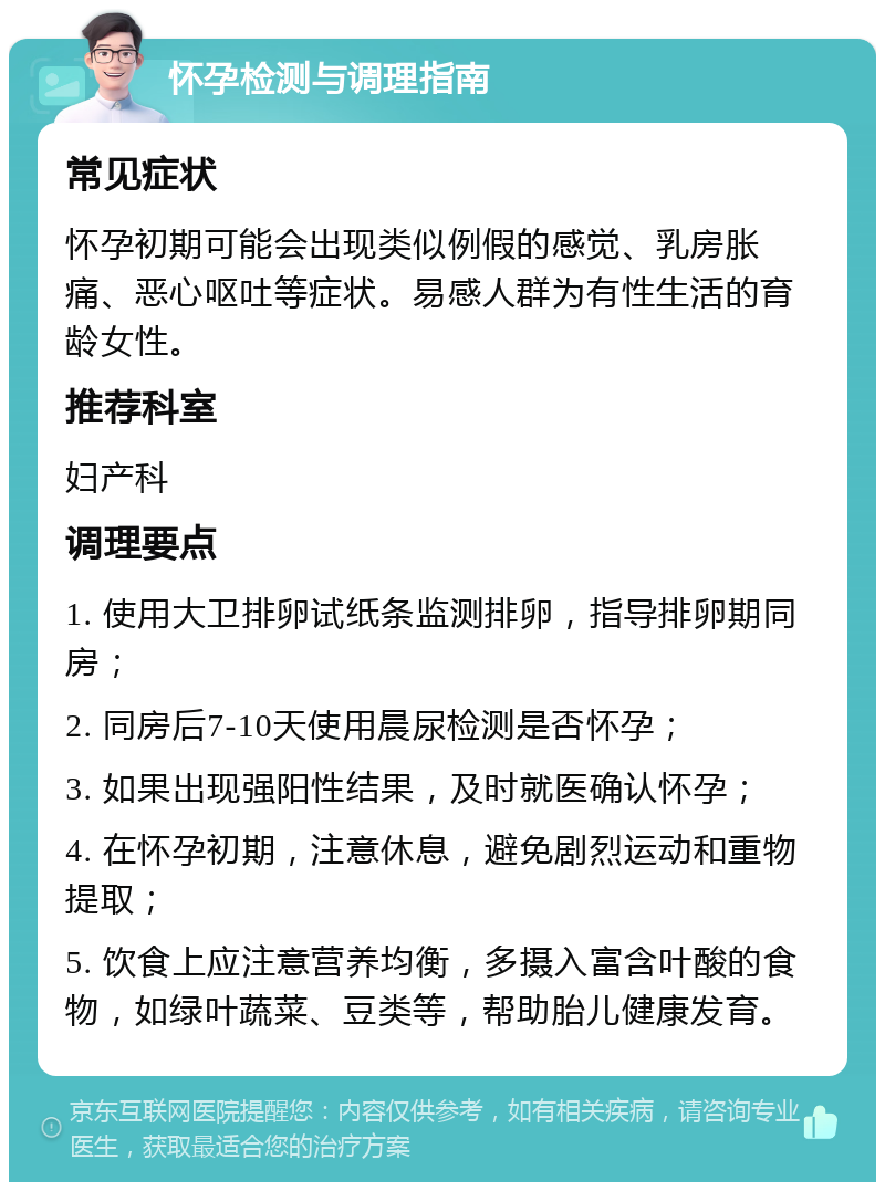 怀孕检测与调理指南 常见症状 怀孕初期可能会出现类似例假的感觉、乳房胀痛、恶心呕吐等症状。易感人群为有性生活的育龄女性。 推荐科室 妇产科 调理要点 1. 使用大卫排卵试纸条监测排卵，指导排卵期同房； 2. 同房后7-10天使用晨尿检测是否怀孕； 3. 如果出现强阳性结果，及时就医确认怀孕； 4. 在怀孕初期，注意休息，避免剧烈运动和重物提取； 5. 饮食上应注意营养均衡，多摄入富含叶酸的食物，如绿叶蔬菜、豆类等，帮助胎儿健康发育。