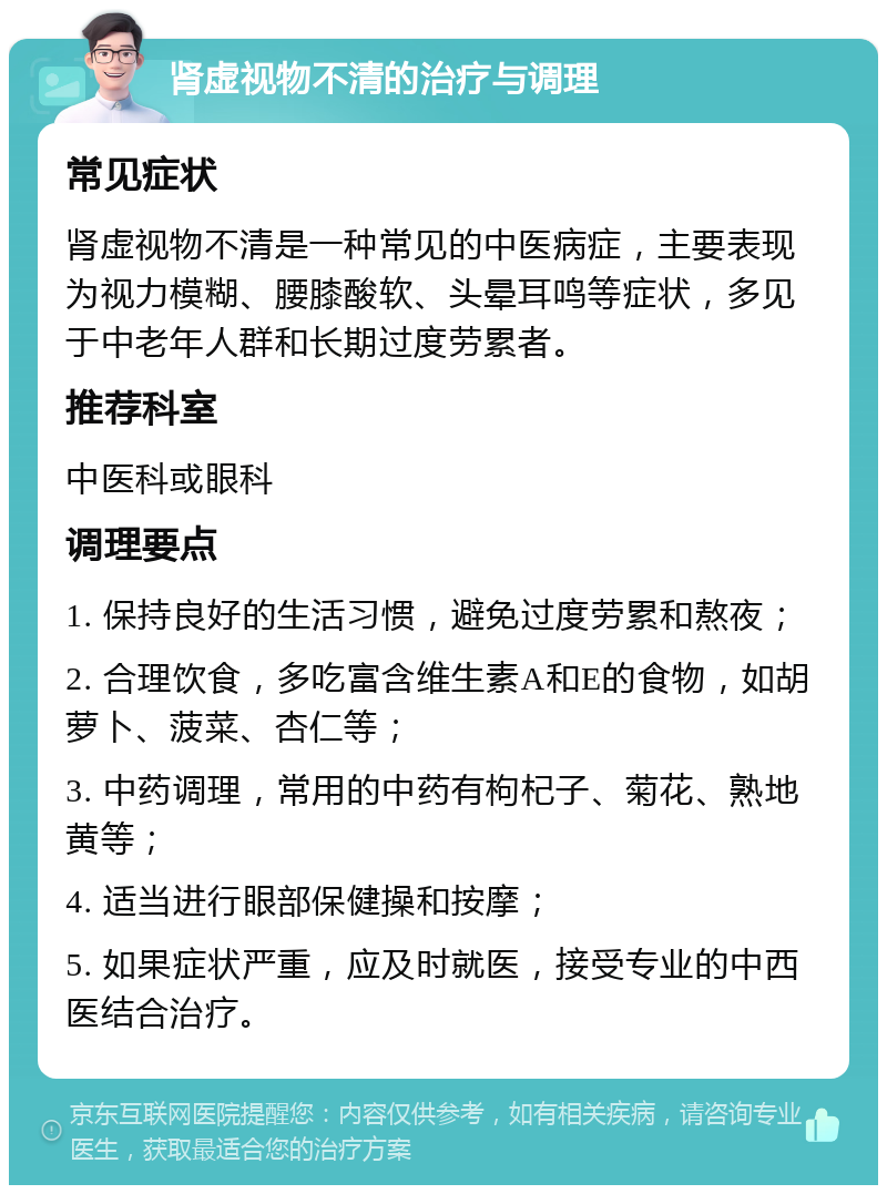 肾虚视物不清的治疗与调理 常见症状 肾虚视物不清是一种常见的中医病症，主要表现为视力模糊、腰膝酸软、头晕耳鸣等症状，多见于中老年人群和长期过度劳累者。 推荐科室 中医科或眼科 调理要点 1. 保持良好的生活习惯，避免过度劳累和熬夜； 2. 合理饮食，多吃富含维生素A和E的食物，如胡萝卜、菠菜、杏仁等； 3. 中药调理，常用的中药有枸杞子、菊花、熟地黄等； 4. 适当进行眼部保健操和按摩； 5. 如果症状严重，应及时就医，接受专业的中西医结合治疗。