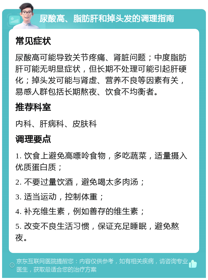 尿酸高、脂肪肝和掉头发的调理指南 常见症状 尿酸高可能导致关节疼痛、肾脏问题；中度脂肪肝可能无明显症状，但长期不处理可能引起肝硬化；掉头发可能与肾虚、营养不良等因素有关，易感人群包括长期熬夜、饮食不均衡者。 推荐科室 内科、肝病科、皮肤科 调理要点 1. 饮食上避免高嘌呤食物，多吃蔬菜，适量摄入优质蛋白质； 2. 不要过量饮酒，避免喝太多肉汤； 3. 适当运动，控制体重； 4. 补充维生素，例如善存的维生素； 5. 改变不良生活习惯，保证充足睡眠，避免熬夜。