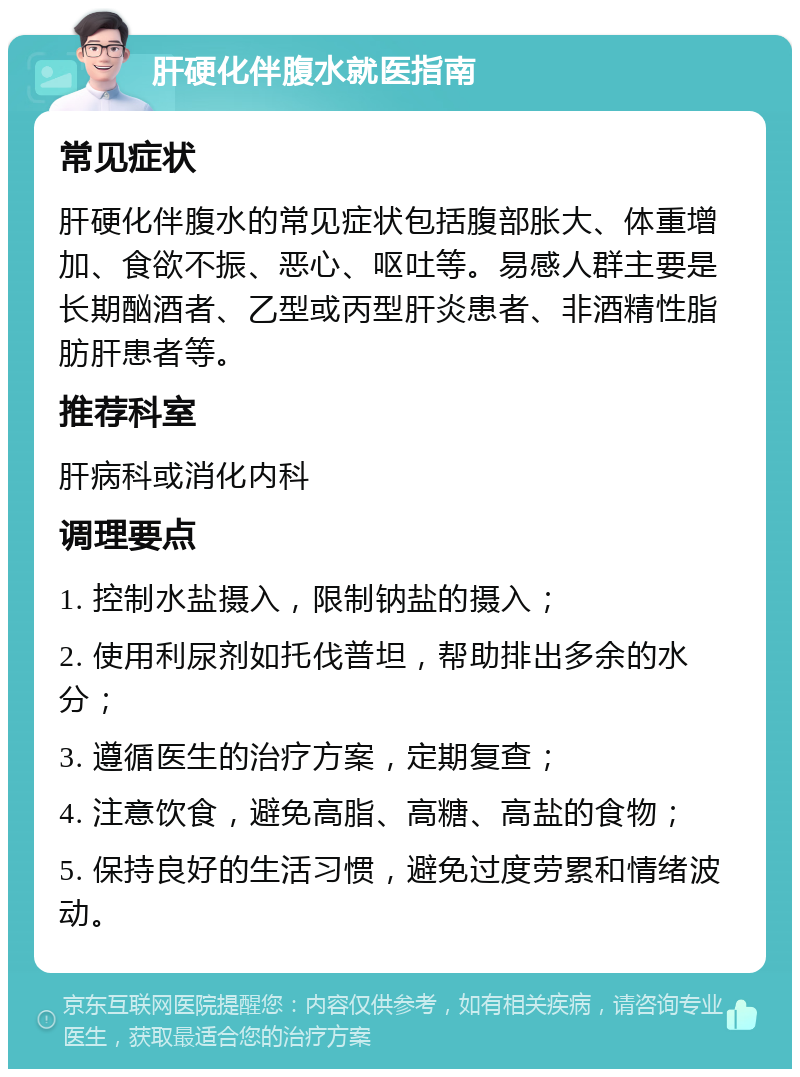 肝硬化伴腹水就医指南 常见症状 肝硬化伴腹水的常见症状包括腹部胀大、体重增加、食欲不振、恶心、呕吐等。易感人群主要是长期酗酒者、乙型或丙型肝炎患者、非酒精性脂肪肝患者等。 推荐科室 肝病科或消化内科 调理要点 1. 控制水盐摄入，限制钠盐的摄入； 2. 使用利尿剂如托伐普坦，帮助排出多余的水分； 3. 遵循医生的治疗方案，定期复查； 4. 注意饮食，避免高脂、高糖、高盐的食物； 5. 保持良好的生活习惯，避免过度劳累和情绪波动。