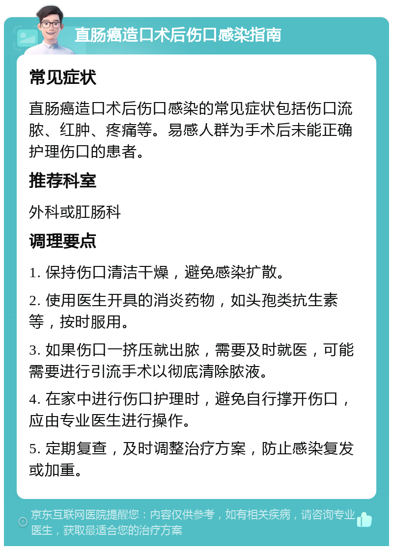 直肠癌造口术后伤口感染指南 常见症状 直肠癌造口术后伤口感染的常见症状包括伤口流脓、红肿、疼痛等。易感人群为手术后未能正确护理伤口的患者。 推荐科室 外科或肛肠科 调理要点 1. 保持伤口清洁干燥，避免感染扩散。 2. 使用医生开具的消炎药物，如头孢类抗生素等，按时服用。 3. 如果伤口一挤压就出脓，需要及时就医，可能需要进行引流手术以彻底清除脓液。 4. 在家中进行伤口护理时，避免自行撑开伤口，应由专业医生进行操作。 5. 定期复查，及时调整治疗方案，防止感染复发或加重。