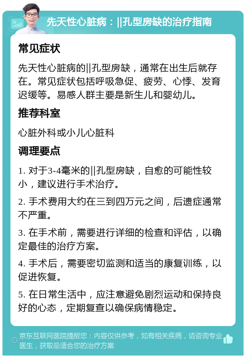 先天性心脏病：‖孔型房缺的治疗指南 常见症状 先天性心脏病的‖孔型房缺，通常在出生后就存在。常见症状包括呼吸急促、疲劳、心悸、发育迟缓等。易感人群主要是新生儿和婴幼儿。 推荐科室 心脏外科或小儿心脏科 调理要点 1. 对于3-4毫米的‖孔型房缺，自愈的可能性较小，建议进行手术治疗。 2. 手术费用大约在三到四万元之间，后遗症通常不严重。 3. 在手术前，需要进行详细的检查和评估，以确定最佳的治疗方案。 4. 手术后，需要密切监测和适当的康复训练，以促进恢复。 5. 在日常生活中，应注意避免剧烈运动和保持良好的心态，定期复查以确保病情稳定。