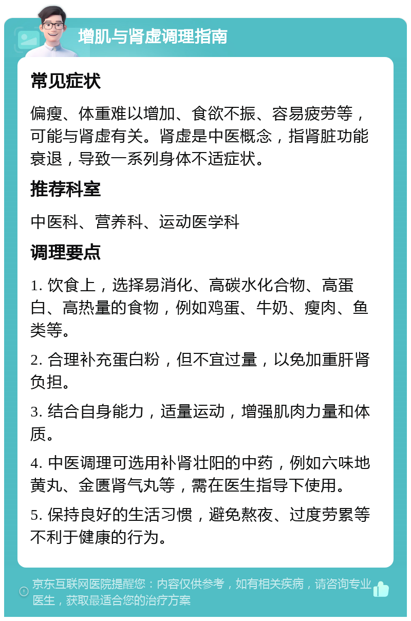 增肌与肾虚调理指南 常见症状 偏瘦、体重难以增加、食欲不振、容易疲劳等，可能与肾虚有关。肾虚是中医概念，指肾脏功能衰退，导致一系列身体不适症状。 推荐科室 中医科、营养科、运动医学科 调理要点 1. 饮食上，选择易消化、高碳水化合物、高蛋白、高热量的食物，例如鸡蛋、牛奶、瘦肉、鱼类等。 2. 合理补充蛋白粉，但不宜过量，以免加重肝肾负担。 3. 结合自身能力，适量运动，增强肌肉力量和体质。 4. 中医调理可选用补肾壮阳的中药，例如六味地黄丸、金匮肾气丸等，需在医生指导下使用。 5. 保持良好的生活习惯，避免熬夜、过度劳累等不利于健康的行为。