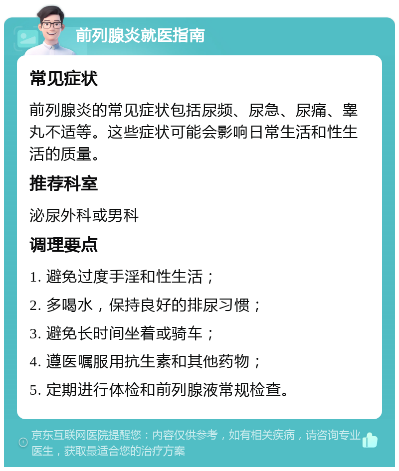 前列腺炎就医指南 常见症状 前列腺炎的常见症状包括尿频、尿急、尿痛、睾丸不适等。这些症状可能会影响日常生活和性生活的质量。 推荐科室 泌尿外科或男科 调理要点 1. 避免过度手淫和性生活； 2. 多喝水，保持良好的排尿习惯； 3. 避免长时间坐着或骑车； 4. 遵医嘱服用抗生素和其他药物； 5. 定期进行体检和前列腺液常规检查。