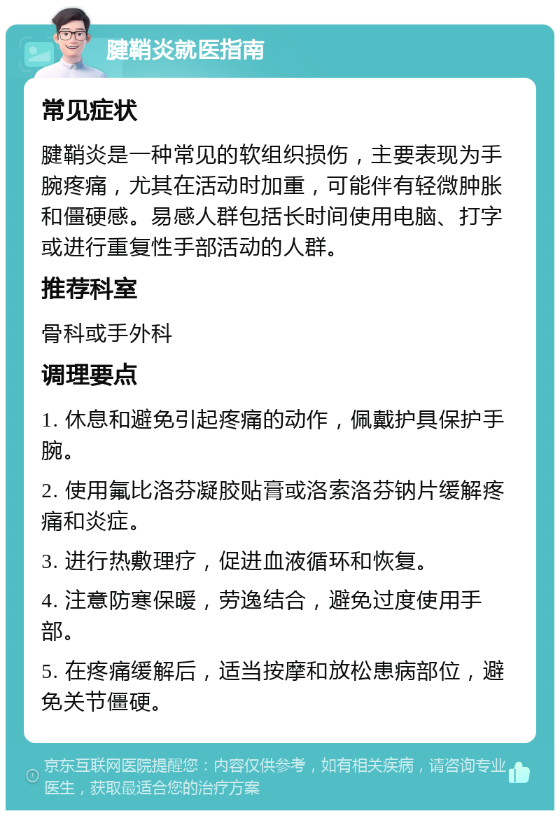 腱鞘炎就医指南 常见症状 腱鞘炎是一种常见的软组织损伤，主要表现为手腕疼痛，尤其在活动时加重，可能伴有轻微肿胀和僵硬感。易感人群包括长时间使用电脑、打字或进行重复性手部活动的人群。 推荐科室 骨科或手外科 调理要点 1. 休息和避免引起疼痛的动作，佩戴护具保护手腕。 2. 使用氟比洛芬凝胶贴膏或洛索洛芬钠片缓解疼痛和炎症。 3. 进行热敷理疗，促进血液循环和恢复。 4. 注意防寒保暖，劳逸结合，避免过度使用手部。 5. 在疼痛缓解后，适当按摩和放松患病部位，避免关节僵硬。