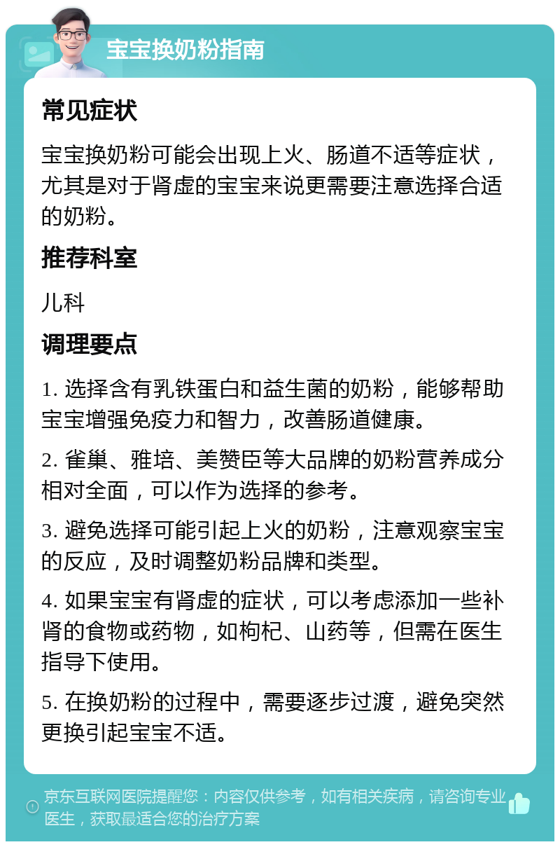 宝宝换奶粉指南 常见症状 宝宝换奶粉可能会出现上火、肠道不适等症状，尤其是对于肾虚的宝宝来说更需要注意选择合适的奶粉。 推荐科室 儿科 调理要点 1. 选择含有乳铁蛋白和益生菌的奶粉，能够帮助宝宝增强免疫力和智力，改善肠道健康。 2. 雀巢、雅培、美赞臣等大品牌的奶粉营养成分相对全面，可以作为选择的参考。 3. 避免选择可能引起上火的奶粉，注意观察宝宝的反应，及时调整奶粉品牌和类型。 4. 如果宝宝有肾虚的症状，可以考虑添加一些补肾的食物或药物，如枸杞、山药等，但需在医生指导下使用。 5. 在换奶粉的过程中，需要逐步过渡，避免突然更换引起宝宝不适。