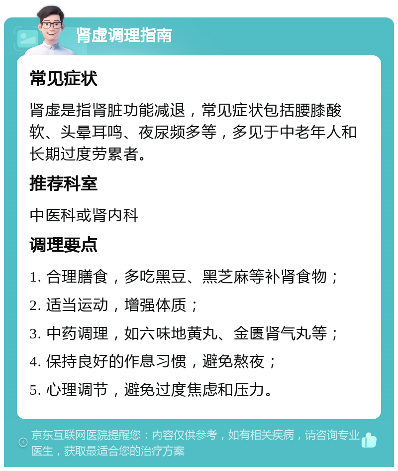 肾虚调理指南 常见症状 肾虚是指肾脏功能减退，常见症状包括腰膝酸软、头晕耳鸣、夜尿频多等，多见于中老年人和长期过度劳累者。 推荐科室 中医科或肾内科 调理要点 1. 合理膳食，多吃黑豆、黑芝麻等补肾食物； 2. 适当运动，增强体质； 3. 中药调理，如六味地黄丸、金匮肾气丸等； 4. 保持良好的作息习惯，避免熬夜； 5. 心理调节，避免过度焦虑和压力。